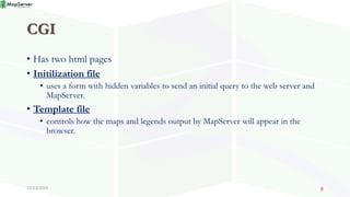 CGI
• Has two html pages
• Initilization file
• uses a form with hidden variables to send an initial query to the web server and
MapServer.
• Template file
• controls how the maps and legends output by MapServer will appear in the
browser.
12/13/2019 8
 
