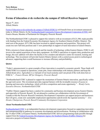 News Release
For Immediate Release
Ferme d’éducation et de recherche du campus d’Alfred Receives Support
March 7th
, 2019
Alfred, Ontario
Ferme d’éducation et de recherche du campus d’Alfred (FERCA) will benefit from an investment announced
today in Alfred, Ontario, by the Northumberland Community Futures Development Corporation (CFDC) and
Francis Drouin, Member of Parliament for Glengarry–Prescott–Russell.
The Northumberland CFDC is pleased to support this initiative with an investment of $121,500, made possible
with funding from the Federal Economic Development Agency for Southern Ontario (FedDev Ontario). The
total cost of the project, $371,500, has been invested in capital expansion and acquisition. This project will
create two new full-time positions and 11 new partnerships in support of rural innovation in Eastern Ontario.
With a mission to foster education, research and the transfer of technology within Eastern Ontario, FERCA will
invest in the capital acquisition of new dairy equipment. As FERCA specializes in organic dairy production and
forage, this new addition will allow the facility to be a modern and attractive centre for research, training and
technology. This investment will provide Eastern Ontario farmers with a central access point to technological
advances, supporting their overall businesses to increase efficiency and profitability.
Quotes
“Today’s announcement is a great example of how innovation is essential to economic growth. These funds will
enable FERCA to expand its operations, create jobs, foster relationships with industry partners and keep the
Alfred dream alive. Agriculture is a vital part of our local economy and I am proud of the work done here at
FERCA.” – Francis Drouin, MP for Glengarry–Prescott–Russell
“Northumberland CFDC is pleased to support the momentum of Eastern Ontario innovation, specifically within
the agri-tech sector. This investment provides regional farmers with the invaluable resource of access to
learning and innovative technology, which will drive competition and create opportunity.” – Wendy Curtis,
Executive Director, Northumberland CFDC
“FedDev Ontario support has been a catalyst for community and business development across Eastern Ontario,
and especially in Prescott–Russell. We are pleased to continue our collaboration with the Government of
Canada so that the Prescott–Russell Community Development Corporation can support projects and businesses
that will grow, create new sustainable employment opportunities and diversify the regional economy.” – Eric
Drouin, Chairperson, Prescott–Russell Community Development Corporation
About Northumberland CFDC
Northumberland CFDC is an independent business development organization focused on supporting innovation
and entrepreneurship as pathways to economic development and diversification. Working in collaboration with
the 14 other CFDCs of Eastern Ontario, Northumberland CFDC delivers programming made possible through
support from the Federal Economic Development Agency for Southern Ontario (FedDev Ontario) for
innovative projects in Eastern Ontario.
 