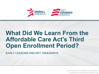 © 2016 Enroll America and Get Covered America
EnrollAmerica.org | GetCoveredAmerica.org
Click to edit master
title style.
What Did We Learn From the
Affordable Care Act's Third
Open Enrollment Period?
EARLY LESSONS AND KEY TAKEAWAYS
 