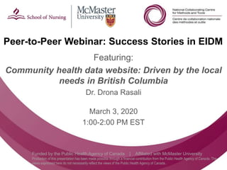 Follow us @nccmt Suivez-nous @ccnmo
Funded by the Public Health Agency of Canada | Affiliated with McMaster University
Production of this presentation has been made possible through a financial contribution from the Public Health Agency of Canada. The
views expressed here do not necessarily reflect the views of the Public Health Agency of Canada..
Peer-to-Peer Webinar: Success Stories in EIDM
Featuring:
Community health data website: Driven by the local
needs in British Columbia
Dr. Drona Rasali
March 3, 2020
1:00-2:00 PM EST
 