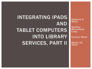 INTEGRATING IPADS     Rebecca K.
                      Miller
              AND     Heather
TABLET COMPUTERS      Moorefield-
                      Lang

     INTO LIBRARY     Carolyn Meier


  SERVICES, PART II   March 15,
                      201 2
 