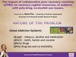The impact of collaborative peer recovery coaching
(CPRC) on recovery capital resources, in subjects
with poly-drug, co-morbid use issues.
Presented by: Maria Pau - University of Southern Queensland
Doctorate of Professional Studies Research Program
Global Addiction Epidemic
Legal – tobacco, alcohol and medication
Illicit – meth, heroin and cocaine
Party Drugs
Poly-drug use and co-morbidity
 