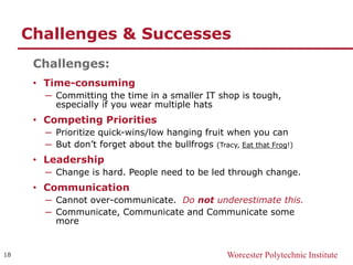 Worcester Polytechnic Institute
Challenges & Successes
Challenges:
• Time-consuming
─ Committing the time in a smaller IT shop is tough,
especially if you wear multiple hats
• Competing Priorities
─ Prioritize quick-wins/low hanging fruit when you can
─ But don’t forget about the bullfrogs (Tracy, Eat that Frog!)
• Leadership
─ Change is hard. People need to be led through change.
• Communication
─ Cannot over-communicate. Do not underestimate this.
─ Communicate, Communicate and Communicate some
more
18
 
