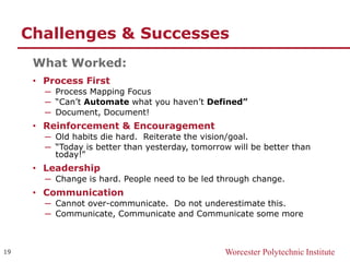 Worcester Polytechnic Institute
Challenges & Successes
What Worked:
• Process First
─ Process Mapping Focus
─ “Can’t Automate what you haven’t Defined”
─ Document, Document!
• Reinforcement & Encouragement
─ Old habits die hard. Reiterate the vision/goal.
─ “Today is better than yesterday, tomorrow will be better than
today!”
• Leadership
─ Change is hard. People need to be led through change.
• Communication
─ Cannot over-communicate. Do not underestimate this.
─ Communicate, Communicate and Communicate some more
19
 