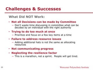 Worcester Polytechnic Institute
Challenges & Successes
What Did NOT Work:
• Not all Decisions can be made by Committee
─ Don’t waste time discussing in committee what can be
decided by an individual with the right authority
• Trying to do too much at once
─ Prioritize and focus on a few key items at a time
• Failure to address resource issues
─ Adding additional hats is not the same as allocating
resources
• Not communicating progress
• Neglecting the resilience factor
─ This is a marathon, not a sprint. People will get tired.
20
 