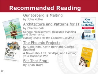 Recommended Reading
Our Iceberg is Melting
by John Kotter
Architecture and Patterns for IT
by Charles Betz
Service Management, Resource Planning
and Governance.
Making shoes for the Cobblers Children
The Phoenix Project:
by Gene Kim, Kevin Behr and George
Spafford
A Novel about IT, DevOps, and Helping
your Business Win
Eat That Frog!
By Brian Tracy
26
 