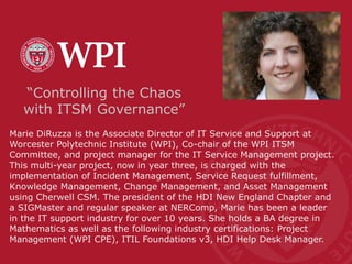 Marie DiRuzza is the Associate Director of IT Service and Support at
Worcester Polytechnic Institute (WPI), Co-chair of the WPI ITSM
Committee, and project manager for the IT Service Management project.
This multi-year project, now in year three, is charged with the
implementation of Incident Management, Service Request fulfillment,
Knowledge Management, Change Management, and Asset Management
using Cherwell CSM. The president of the HDI New England Chapter and
a SIGMaster and regular speaker at NERComp, Marie has been a leader
in the IT support industry for over 10 years. She holds a BA degree in
Mathematics as well as the following industry certifications: Project
Management (WPI CPE), ITIL Foundations v3, HDI Help Desk Manager.
“Controlling the Chaos
with ITSM Governance”
 