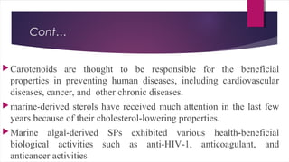 Cont…
Carotenoids are thought to be responsible for the beneficial
properties in preventing human diseases, including cardiovascular
diseases, cancer, and other chronic diseases.
marine-derived sterols have received much attention in the last few
years because of their cholesterol-lowering properties.
Marine algal-derived SPs exhibited various health-beneficial
biological activities such as anti-HIV-1, anticoagulant, and
anticancer activities
 