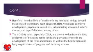 Cont ..
 Beneficial health effects of marine oils are manifold, and go beyond
those related to coronary heart disease (CHD), visual and cognitive
development, psychiatric conditions, inflammatory diseases, Crohn’s
disease, and type-2 diabetes, among others.
 The n-3 fatty acids, especially DHA, are known to dominate the fatty
acid profile of brain and retina lipids and play a major role in the
development of the fetus and infants, as well as the health status and
body requirements of pregnant and lactating women.
 