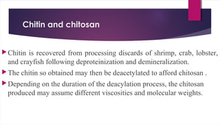 Chitin and chitosan
Chitin is recovered from processing discards of shrimp, crab, lobster,
and crayfish following deproteinization and demineralization.
The chitin so obtained may then be deacetylated to afford chitosan .
Depending on the duration of the deacylation process, the chitosan
produced may assume different viscosities and molecular weights.
 