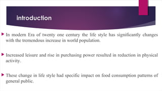 introduction
 In modern Era of twenty one century the life style has significantly changes
with the tremendous increase in world population.
 Increased leisure and rise in purchasing power resulted in reduction in physical
activity.
 These change in life style had specific impact on food consumption patterns of
general public.
 
