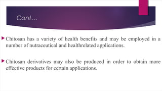 Cont…
Chitosan has a variety of health benefits and may be employed in a
number of nutraceutical and healthrelated applications.
Chitosan derivatives may also be produced in order to obtain more
effective products for certain applications.
 