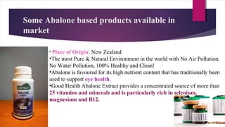 Some Abalone based products available in
market
• Place of Origin: New Zealand
•The most Pure & Natural Environment in the world with No Air Pollution,
No Water Pollution, 100% Healthy and Clean!
•Abalone is favoured for its high nutrient content that has traditionally been
used to support eye health.
•Good Health Abalone Extract provides a concentrated source of more than
25 vitamins and minerals and is particularly rich in selenium,
magnesium and B12.
 