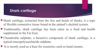 Shark cartilage
Shark cartilage, extracted from the fins and heads of sharks, is a type
of flexible connective tissue found in the animal’s skeletal system.
Traditionally, shark cartilage has been eaten as a food and health
supplement in the Far East.
Chondroitin sulphate, a bioactive component of shark cartilage, is a
typical mucopolysaccharide sulphate.
 It is mostly used as a base for cosmetics such as hand creams.
 