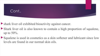 Cont..
shark liver oil exhibited bioactivity against cancer.
Shark liver oil is also known to contain a high proportion of squalene,
up to 50%.
Squalene is used in cosmetics as a skin softener and lubricant since low
levels are found in our normal skin oils.
 