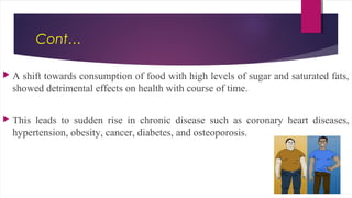 Cont…
 A shift towards consumption of food with high levels of sugar and saturated fats,
showed detrimental effects on health with course of time.
 This leads to sudden rise in chronic disease such as coronary heart diseases,
hypertension, obesity, cancer, diabetes, and osteoporosis.
 