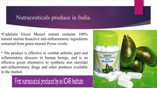 Nutraceuticals produce in India
•Cadalmin Green Mussel extract contains 100%
natural marine bioactive anti-inflammatory ingredients
extracted from green mussel Perna viridis.
• The product is effective to combat arthritic pain and
inflammatory diseases in human beings, and is an
effective green alternative to synthetic non steroidal
anti-inflammatory drugs and other products available
in the market.
 