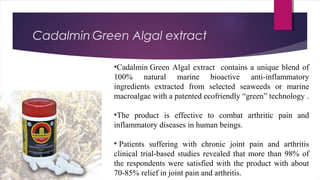 Cadalmin Green Algal extract 
•Cadalmin Green Algal extract contains a unique blend of
100% natural marine bioactive anti-inflammatory
ingredients extracted from selected seaweeds or marine
macroalgae with a patented ecofriendly “green” technology .
•The product is effective to combat arthritic pain and
inflammatory diseases in human beings.
• Patients suffering with chronic joint pain and arthritis
clinical trial-based studies revealed that more than 98% of
the respondents were satisfied with the product with about
70-85% relief in joint pain and arthritis.
 