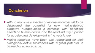 Conclusion
 With so many new species of marine resources still to be
discovered, the potential for new marine-derived
bioactive nutraceuticals is immense with beneficial
effects on human health, and the food industry is poised
for accelerated development in the near future.
 Marine resources have been well recognized for their
biologically active substances with a great potential to
be used as nutraceuticals.
 