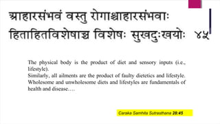 The physical body is the product of diet and sensory inputs (i.e.,
lifestyle).
Similarly, all ailments are the product of faulty dietetics and lifestyle.
Wholesome and unwholesome diets and lifestyles are fundamentals of
health and disease….
Caraka Samhita Sutrasthana 28:45
 