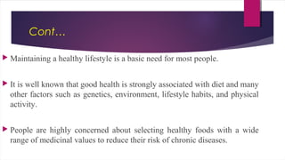 Cont…
 Maintaining a healthy lifestyle is a basic need for most people.
 It is well known that good health is strongly associated with diet and many
other factors such as genetics, environment, lifestyle habits, and physical
activity.
 People are highly concerned about selecting healthy foods with a wide
range of medicinal values to reduce their risk of chronic diseases.
 