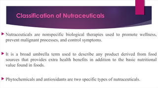 Classification of Nutraceuticals
 Nutraceuticals are nonspecific biological therapies used to promote wellness,
prevent malignant processes, and control symptoms.
 It is a broad umbrella term used to describe any product derived from food
sources that provides extra health benefits in addition to the basic nutritional
value found in foods.
 Phytochemicals and antioxidants are two specific types of nutraceuticals.
 