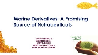 Marine Derivatives: A Promising
Source of Nutraceuticals
CREDIT SEMINARCREDIT SEMINAR
SUBMITTED BY :-SUBMITTED BY :-
SMIT R. LENDESMIT R. LENDE
REGD. NO:-J4-01223-2013REGD. NO:-J4-01223-2013
DEPT. OF AQUACULTUREDEPT. OF AQUACULTURE
 