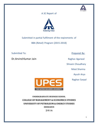 1
A 3C Report of
Submitted in partial fulfilment of the reqirements of
BBA (Retail) Program (2015-2018)
Submitted To: Prepared By:
Dr.Arvind Kumar Jain Raghav Agarwal
Shivam Choudhary
Niket Sharma
Ayush Arya
Raghav Sarpal
UNDERGRADUATE BUSINESS SCHOOL
COLLEGE OF MANAGEMENT & ECONOMICS STUDIES
UNIVERSITY OF PETROLEUM & ENERGY STUDIES
DEHRADUN
2 0 1 6
 