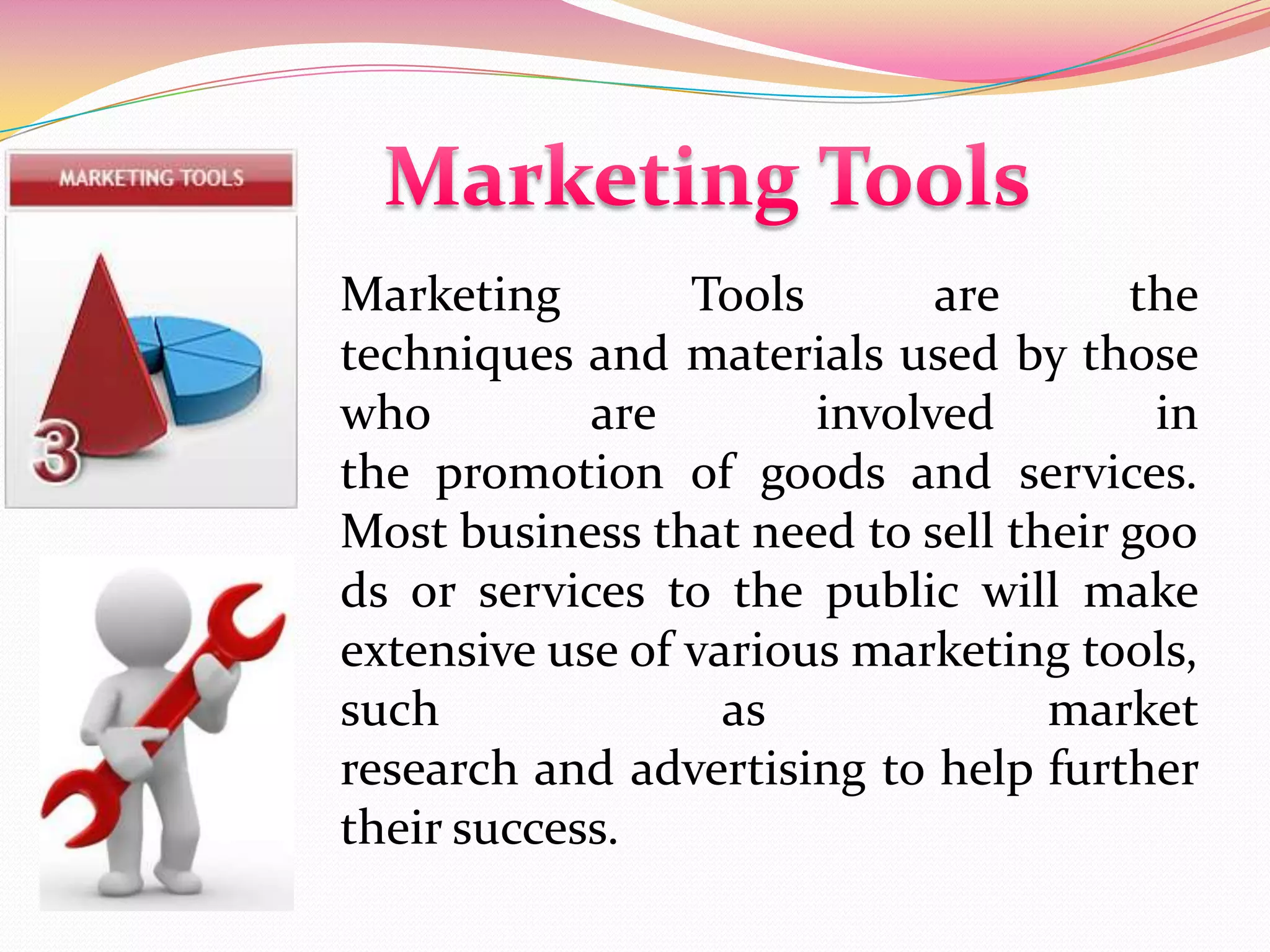 Marketing Tools are the
techniques and materials used by those
who are involved in
the promotion of goods and services.
Most business that need to sell their goo
ds or services to the public will make
extensive use of various marketing tools,
such as market
research and advertising to help further
their success.
 