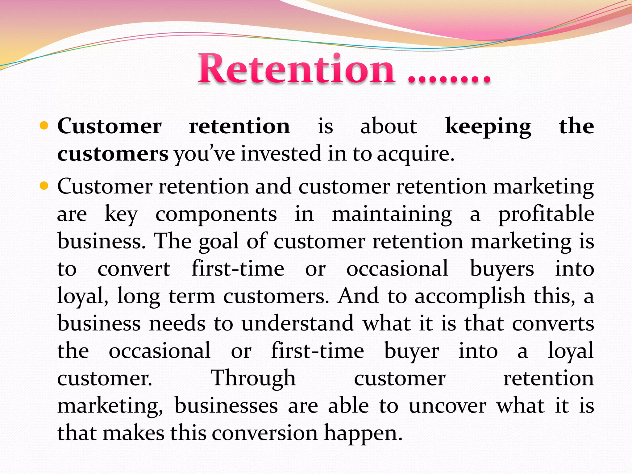  Customer retention is about keeping the
customers you’ve invested in to acquire.
 Customer retention and customer retention marketing
are key components in maintaining a profitable
business. The goal of customer retention marketing is
to convert first-time or occasional buyers into
loyal, long term customers. And to accomplish this, a
business needs to understand what it is that converts
the occasional or first-time buyer into a loyal
customer. Through customer retention
marketing, businesses are able to uncover what it is
that makes this conversion happen.
 