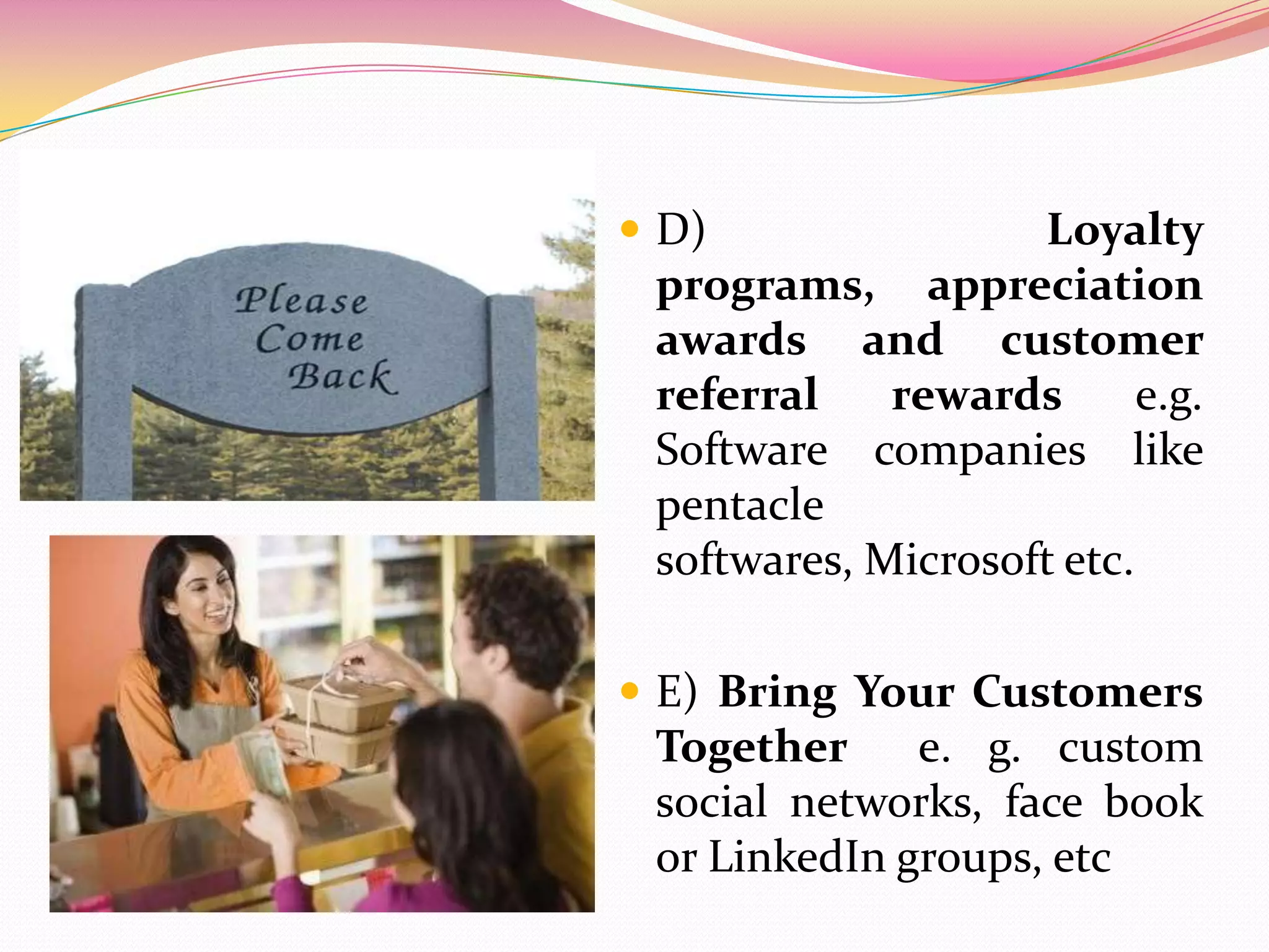  D) Loyalty
programs, appreciation
awards and customer
referral rewards e.g.
Software companies like
pentacle
softwares, Microsoft etc.
 E) Bring Your Customers
Together e. g. custom
social networks, face book
or LinkedIn groups, etc
 