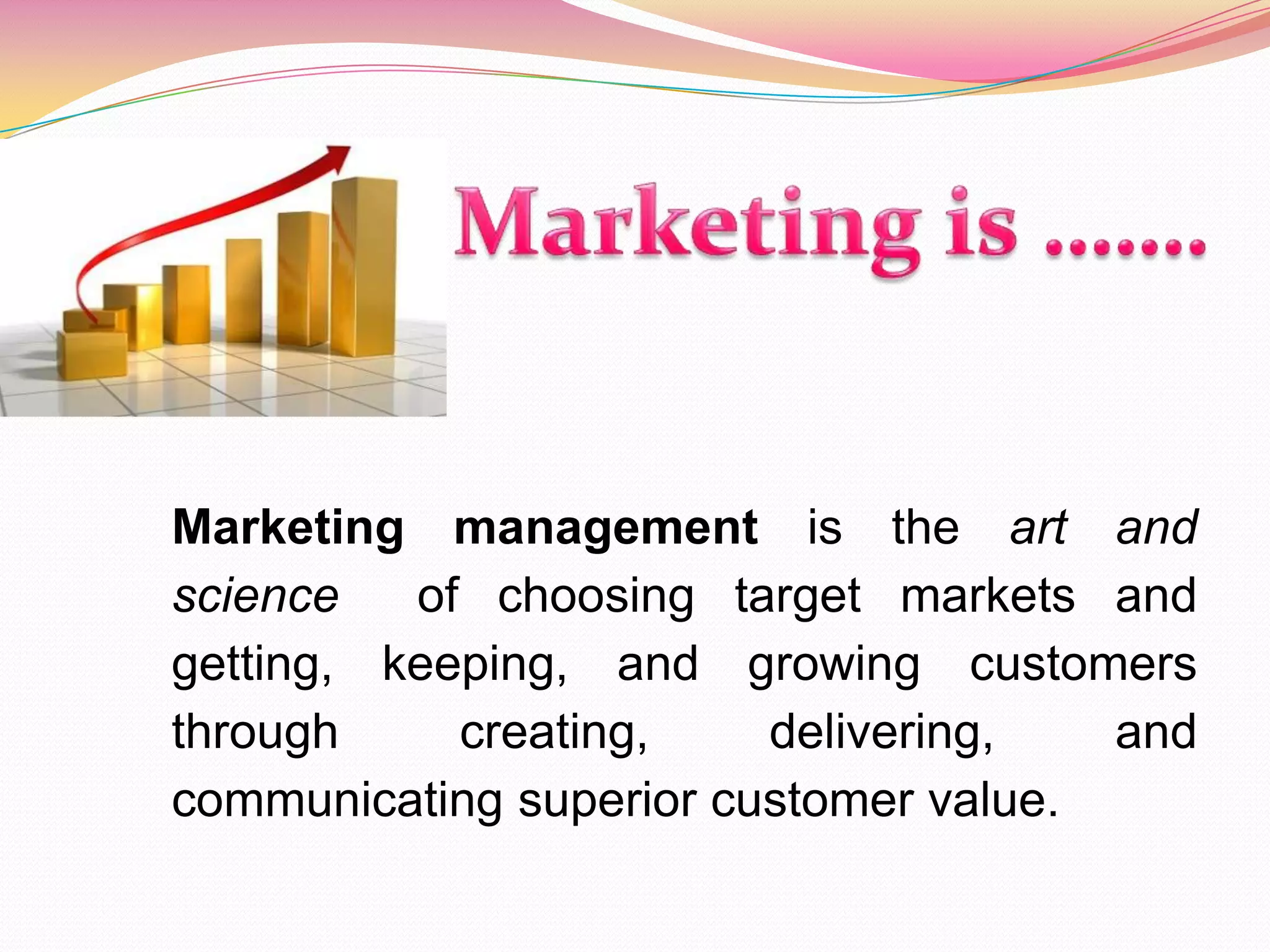 Marketing management is the art and
science of choosing target markets and
getting, keeping, and growing customers
through creating, delivering, and
communicating superior customer value.
 