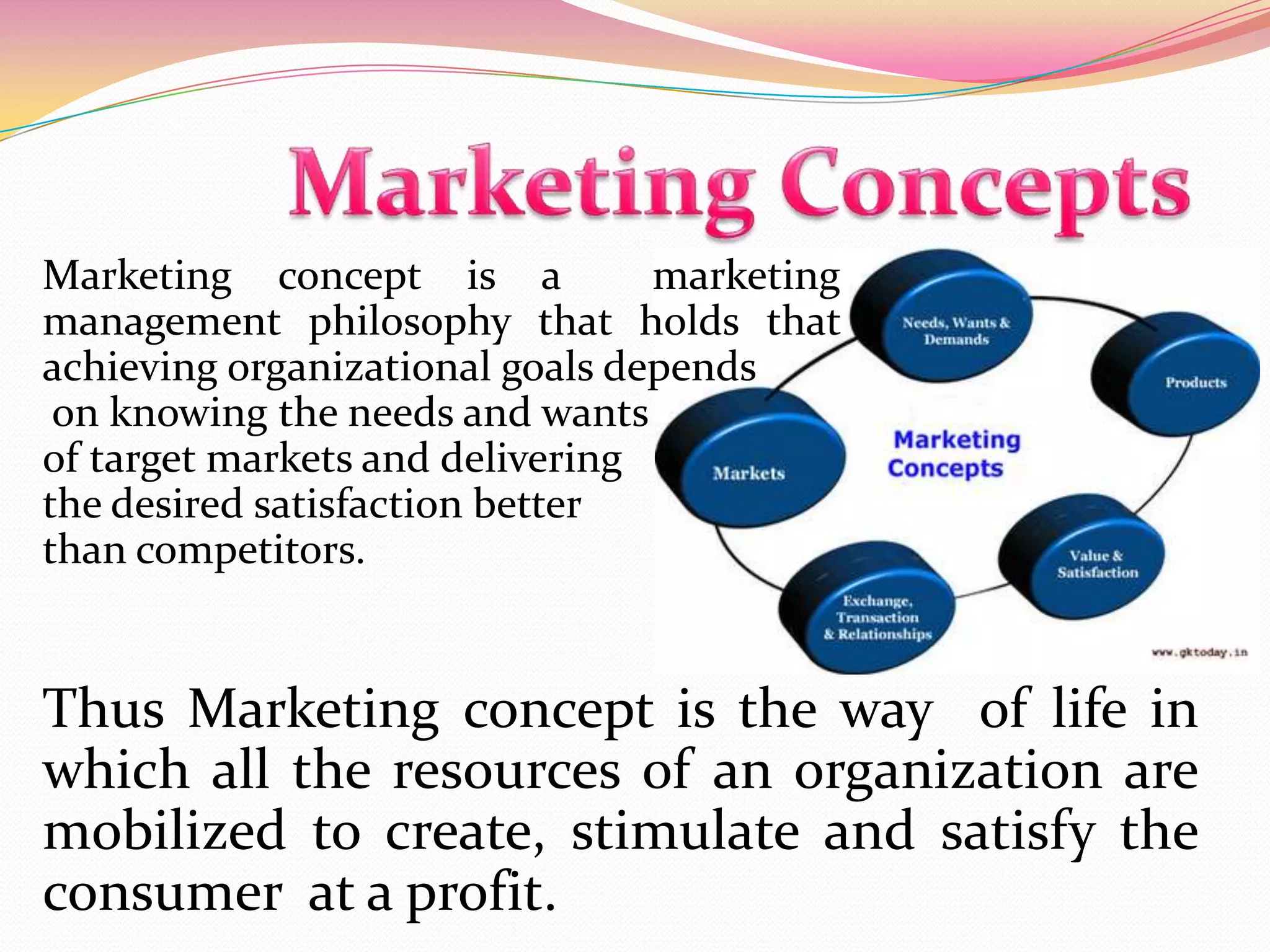 Thus Marketing concept is the way of life in
which all the resources of an organization are
mobilized to create, stimulate and satisfy the
consumer at a profit.
Marketing concept is a marketing
management philosophy that holds that
achieving organizational goals depends
on knowing the needs and wants
of target markets and delivering
the desired satisfaction better
than competitors.
 