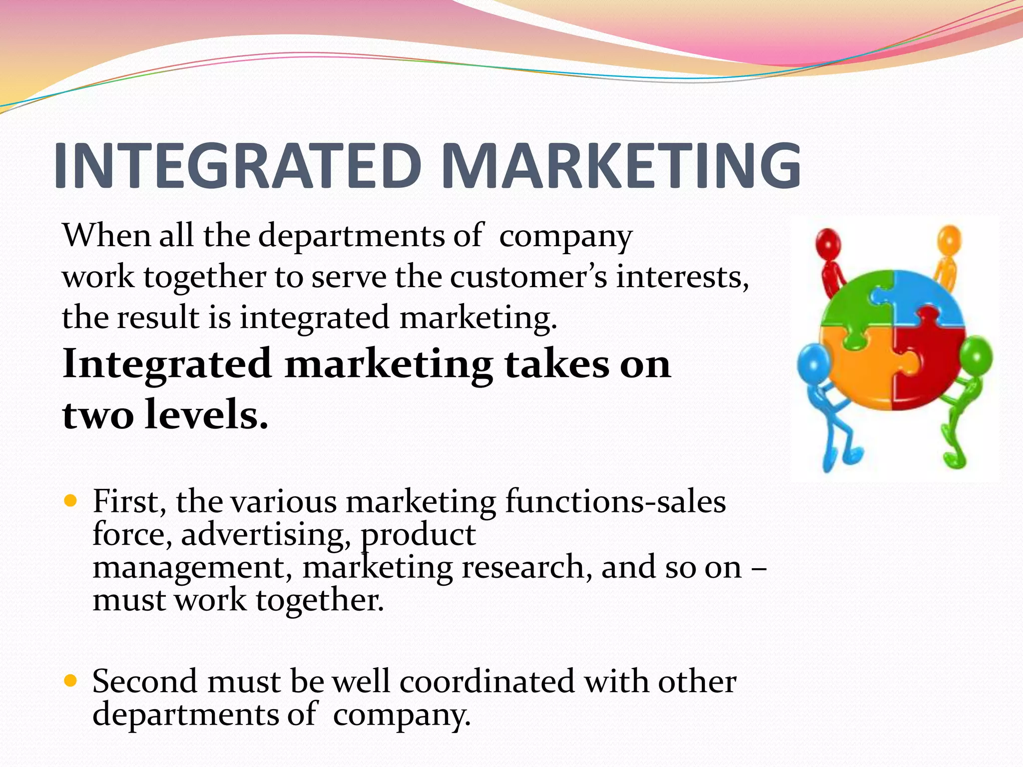 INTEGRATED MARKETING
When all the departments of company
work together to serve the customer’s interests,
the result is integrated marketing.
Integrated marketing takes on
two levels.
 First, the various marketing functions-sales
force, advertising, product
management, marketing research, and so on –
must work together.
 Second must be well coordinated with other
departments of company.
 