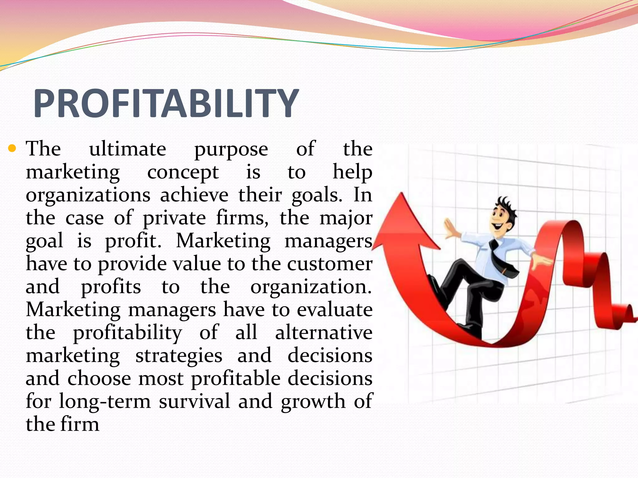 PROFITABILITY
 The ultimate purpose of the
marketing concept is to help
organizations achieve their goals. In
the case of private firms, the major
goal is profit. Marketing managers
have to provide value to the customer
and profits to the organization.
Marketing managers have to evaluate
the profitability of all alternative
marketing strategies and decisions
and choose most profitable decisions
for long-term survival and growth of
the firm
 