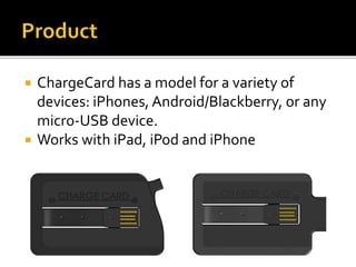  ChargeCard has a model for a variety of
devices: iPhones, Android/Blackberry, or any
micro-USB device.
 Works with iPad, iPod and iPhone
 