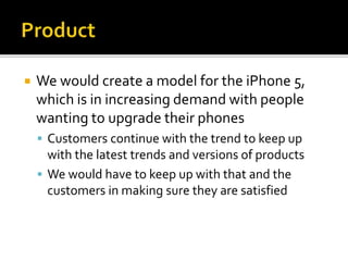  We would create a model for the iPhone 5,
which is in increasing demand with people
wanting to upgrade their phones
 Customers continue with the trend to keep up
with the latest trends and versions of products
 We would have to keep up with that and the
customers in making sure they are satisfied
 