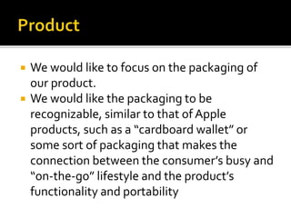  We would like to focus on the packaging of
our product.
 We would like the packaging to be
recognizable, similar to that of Apple
products, such as a “cardboard wallet” or
some sort of packaging that makes the
connection between the consumer’s busy and
“on-the-go” lifestyle and the product’s
functionality and portability
 
