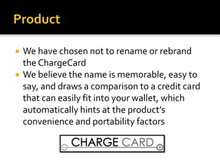  We have chosen not to rename or rebrand
the ChargeCard
 We believe the name is memorable, easy to
say, and draws a comparison to a credit card
that can easily fit into your wallet, which
automatically hints at the product’s
convenience and portability factors
 