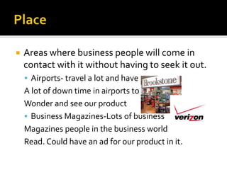  Areas where business people will come in
contact with it without having to seek it out.
 Airports- travel a lot and have
A lot of down time in airports to
Wonder and see our product
 Business Magazines-Lots of business
Magazines people in the business world
Read. Could have an ad for our product in it.
 