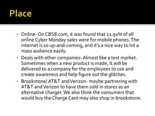  Online- On CBS8.com, it was found that 12.91% of all
online Cyber Monday sales were for mobile phones.The
internet is so up-and-coming, and it’s a nice way to hit a
mass audience easily.
 Deals with other companies- Almost like a test market.
Sometimes when a new product is made, it will be
delivered to a company for the employees to use and
create awareness and help figure out the glitches.
 Brookstone/AT&T andVerizon- maybe partnering with
AT&T andVerizon to have them sold in stores as an
alternative charger.We also think the consumers that
would buy the Charge Card may also shop in brookstone.
 