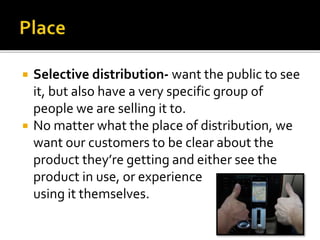  Selective distribution- want the public to see
it, but also have a very specific group of
people we are selling it to.
 No matter what the place of distribution, we
want our customers to be clear about the
product they’re getting and either see the
product in use, or experience
using it themselves.
 