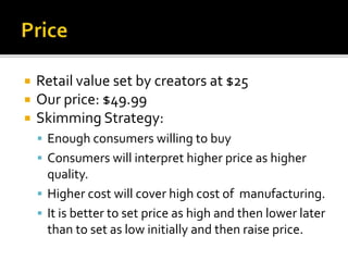  Retail value set by creators at $25
 Our price: $49.99
 Skimming Strategy:
 Enough consumers willing to buy
 Consumers will interpret higher price as higher
quality.
 Higher cost will cover high cost of manufacturing.
 It is better to set price as high and then lower later
than to set as low initially and then raise price.
 