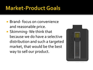  Brand- focus on convenience
and reasonable price.
 Skimming-We think that
because we do have a selective
distribution and such a targeted
market, that would be the best
way to sell our product.
 