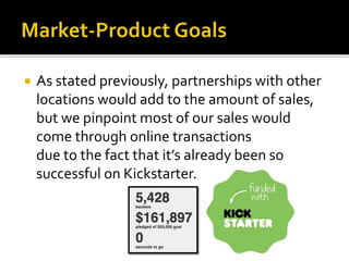  As stated previously, partnerships with other
locations would add to the amount of sales,
but we pinpoint most of our sales would
come through online transactions
due to the fact that it’s already been so
successful on Kickstarter.
 