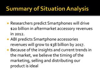  Researchers predict Smartphones will drive
$20 billion in aftermarket accessory revenues
in 2012.
 ABI predicts Smartphone accessories
revenues will grow to $38 billion by 2017.
 Because of the insights and current trends in
the market, we believe the timing of the
marketing, selling and distributing our
product is ideal
 