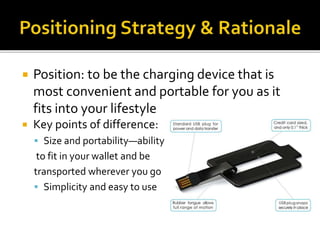  Position: to be the charging device that is
most convenient and portable for you as it
fits into your lifestyle
 Key points of difference:
 Size and portability—ability
to fit in your wallet and be
transported wherever you go
 Simplicity and easy to use
 