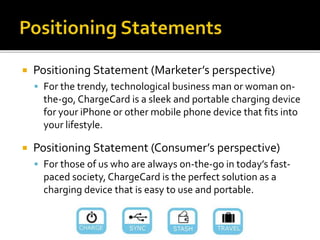  Positioning Statement (Marketer’s perspective)
 For the trendy, technological business man or woman on-
the-go, ChargeCard is a sleek and portable charging device
for your iPhone or other mobile phone device that fits into
your lifestyle.
 Positioning Statement (Consumer’s perspective)
 For those of us who are always on-the-go in today’s fast-
paced society, ChargeCard is the perfect solution as a
charging device that is easy to use and portable.
 