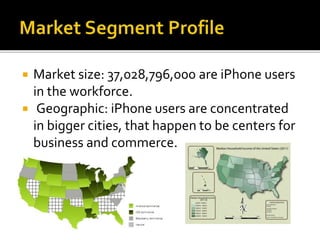 Market size: 37,028,796,000 are iPhone users
in the workforce.
 Geographic: iPhone users are concentrated
in bigger cities, that happen to be centers for
business and commerce.
 