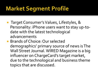  Target Consumer’sValues, Lifestyles, &
Personality: iPhone users want to stay up-to-
date with the latest technological
advancements
 Brands of Choice:Our selected
demographics’ primary source of news isThe
Wall Street Journal.WIRED Magazine is a big
influencer on ChargeCard’s target market,
due to the technological and business theme
topics that are discussed.
 